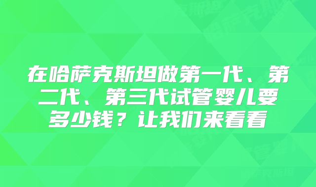 在哈萨克斯坦做第一代、第二代、第三代试管婴儿要多少钱？让我们来看看