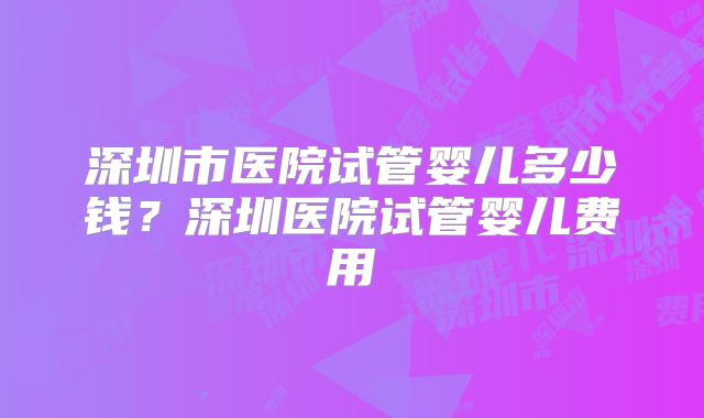 深圳市医院试管婴儿多少钱？深圳医院试管婴儿费用