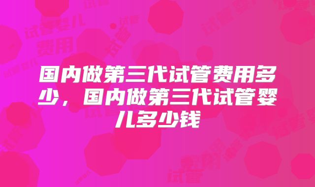 国内做第三代试管费用多少，国内做第三代试管婴儿多少钱