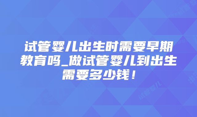 试管婴儿出生时需要早期教育吗_做试管婴儿到出生需要多少钱！