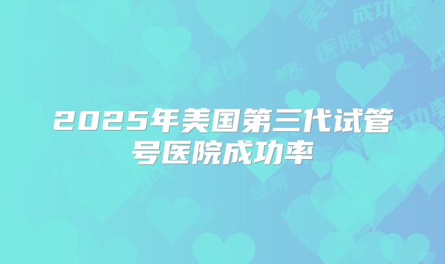 2025年美国第三代试管号医院成功率