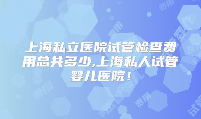 上海私立医院试管检查费用总共多少,上海私人试管婴儿医院！