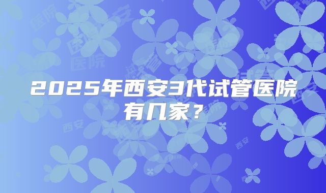 2025年西安3代试管医院有几家？