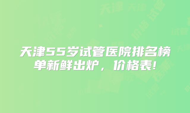 天津55岁试管医院排名榜单新鲜出炉，价格表!