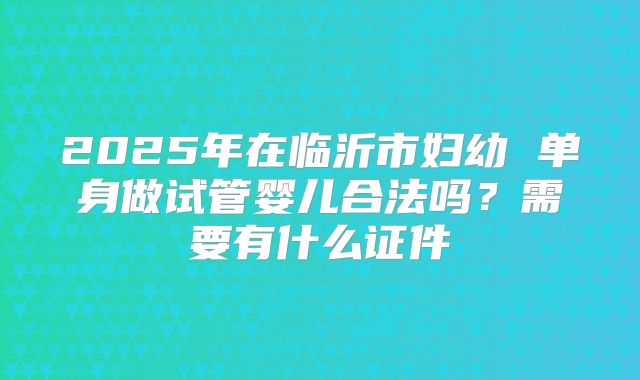 2025年在临沂市妇幼 单身做试管婴儿合法吗?需要有什么证件