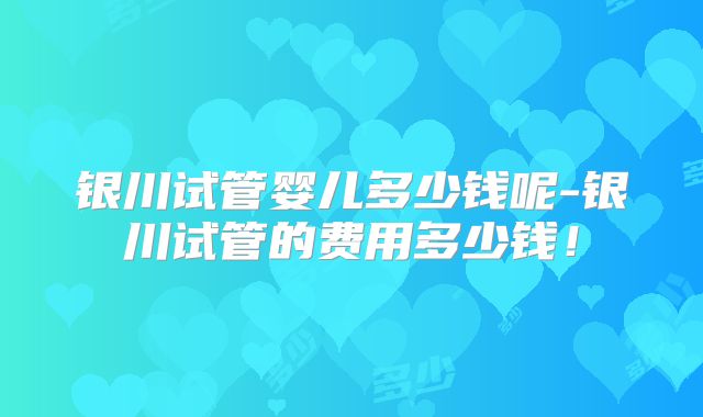 银川试管婴儿多少钱呢-银川试管的费用多少钱！