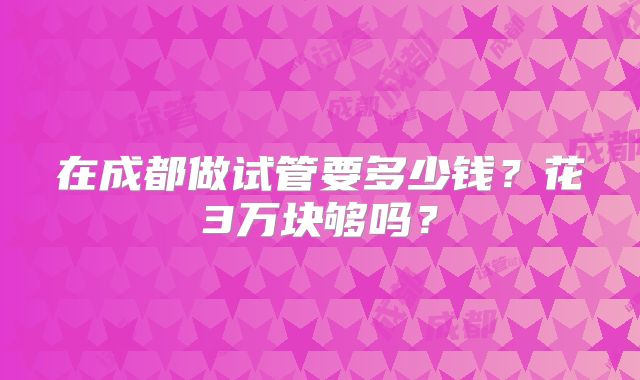 在成都做试管要多少钱?花3万块够吗?