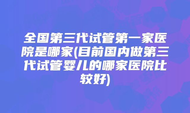 全国第三代试管第一家医院是哪家(目前国内做第三代试管婴儿的哪家医院比较好)