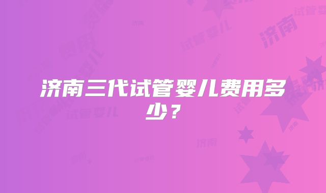 济南三代试管婴儿费用多少?