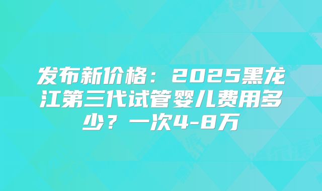 发布新价格：2025黑龙江第三代试管婴儿费用多少？一次4-8万