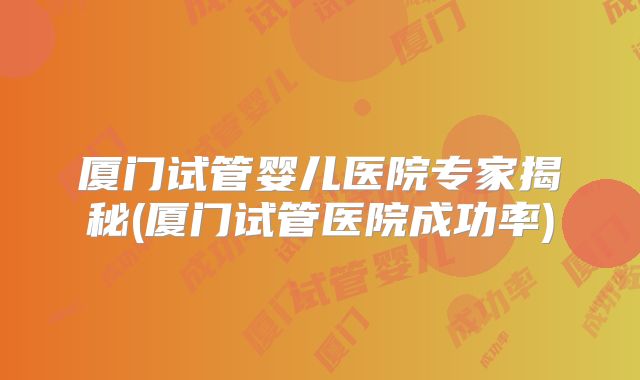 厦门试管婴儿医院专家揭秘(厦门试管医院成功率)