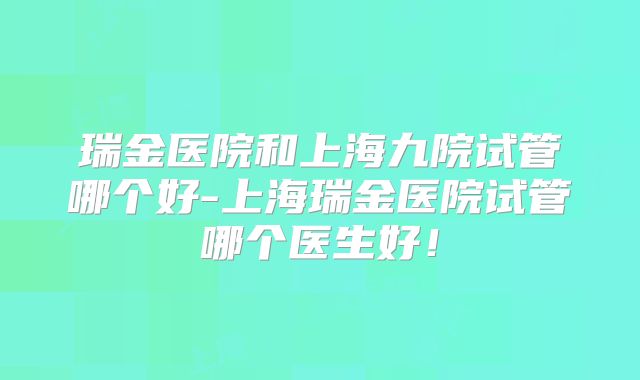 瑞金医院和上海九院试管哪个好-上海瑞金医院试管哪个医生好！