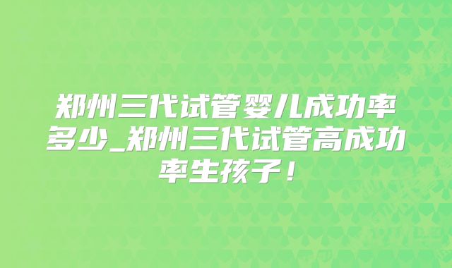 郑州三代试管婴儿成功率多少_郑州三代试管高成功率生孩子！
