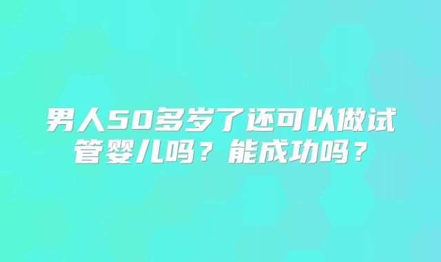 男人50多岁了还可以做试管婴儿吗?能成功吗?