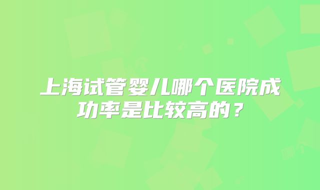 上海试管婴儿哪个医院成功率是比较高的？