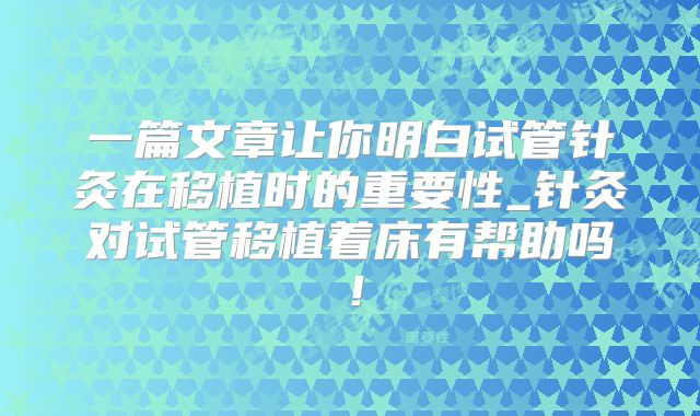 一篇文章让你明白试管针灸在移植时的重要性_针灸对试管移植着床有帮助吗！