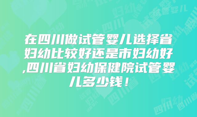 在四川做试管婴儿选择省妇幼比较好还是市妇幼好,四川省妇幼保健院试管婴儿多少钱！