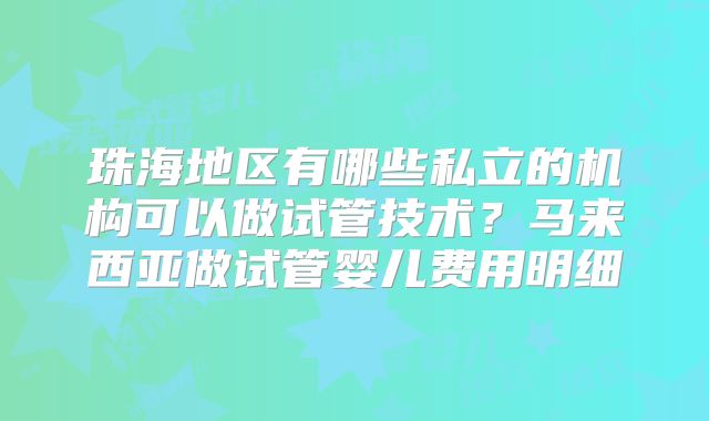 珠海地区有哪些私立的机构可以做试管技术？马来西亚做试管婴儿费用明细