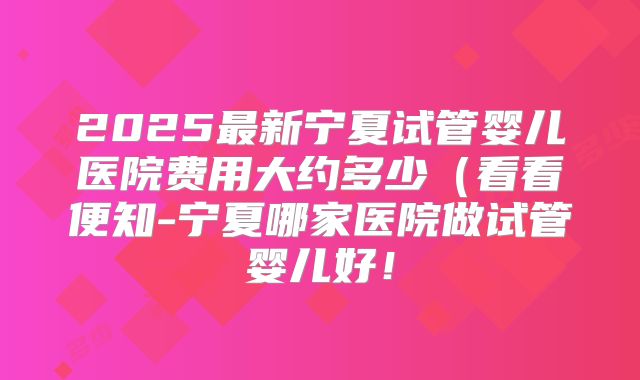 2025最新宁夏试管婴儿医院费用大约多少(看看便知-宁夏哪家医院做试管婴儿好!