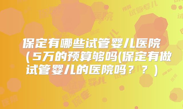 保定有哪些试管婴儿医院(5万的预算够吗(保定有做试管婴儿的医院吗??)