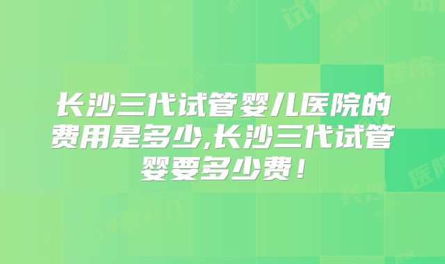 长沙三代试管婴儿医院的费用是多少,长沙三代试管婴要多少费!