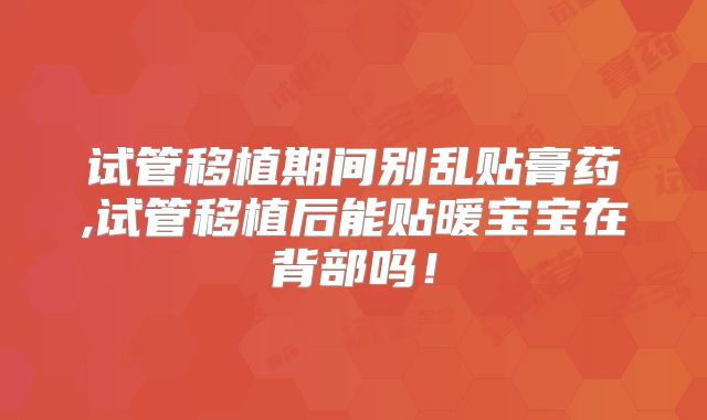试管移植期间别乱贴膏药,试管移植后能贴暖宝宝在背部吗!