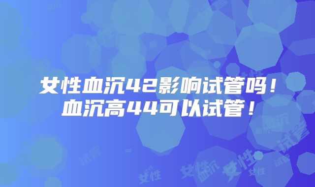 女性血沉42影响试管吗！血沉高44可以试管！