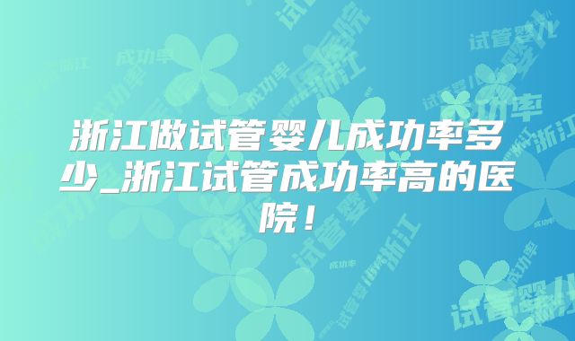 浙江做试管婴儿成功率多少_浙江试管成功率高的医院！
