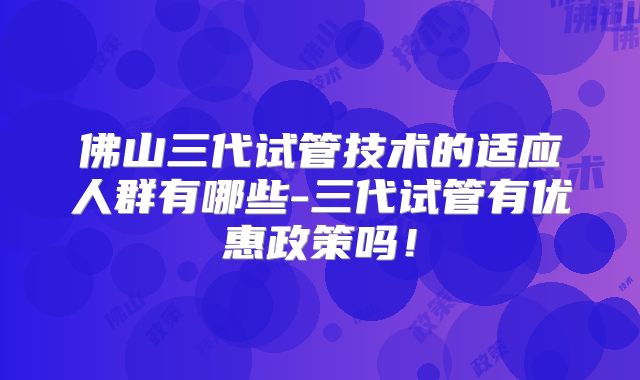 佛山三代试管技术的适应人群有哪些-三代试管有优惠政策吗！