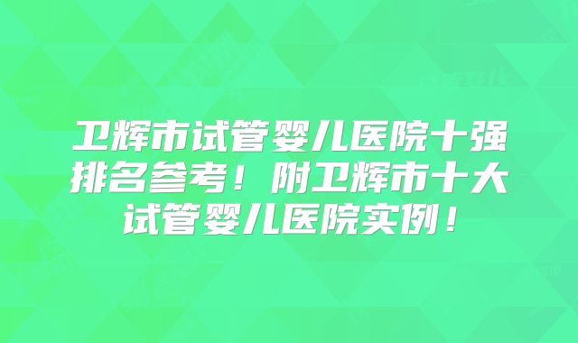 卫辉市试管婴儿医院十强排名参考！附卫辉市十大试管婴儿医院实例！