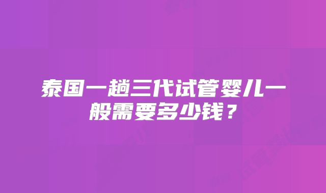 泰国一趟三代试管婴儿一般需要多少钱？