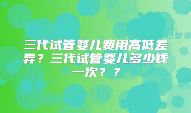 三代试管婴儿费用高低差异？三代试管婴儿多少钱一次？？
