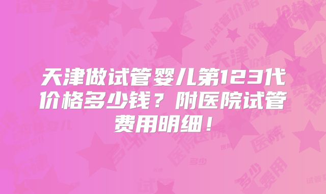 天津做试管婴儿第123代价格多少钱？附医院试管费用明细！