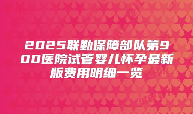 2025联勤保障部队第900医院试管婴儿怀孕最新版费用明细一览