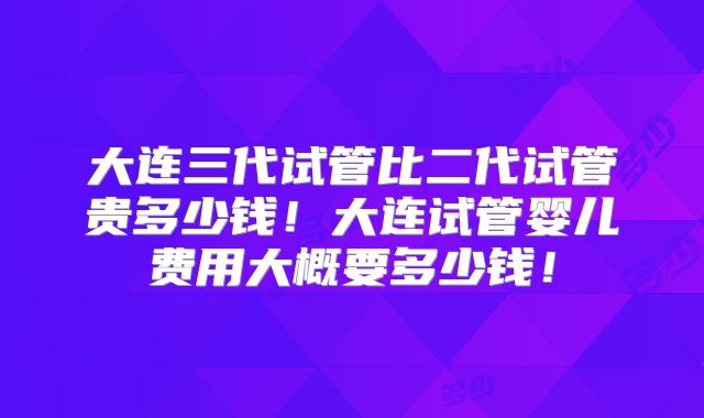 大连三代试管比二代试管贵多少钱！大连试管婴儿费用大概要多少钱！