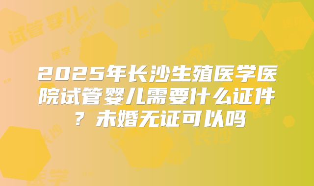 2025年长沙生殖医学医院试管婴儿需要什么证件?未婚无证可以吗