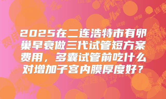 2025在二连浩特市有卵巢早衰做三代试管短方案费用，多囊试管前吃什么对增加子宫内膜厚度好？
