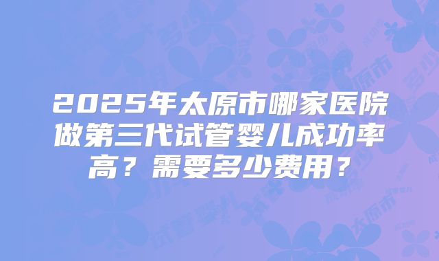 2025年太原市哪家医院做第三代试管婴儿成功率高？需要多少费用？