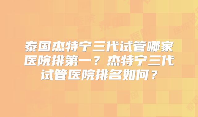 泰国杰特宁三代试管哪家医院排第一？杰特宁三代试管医院排名如何？