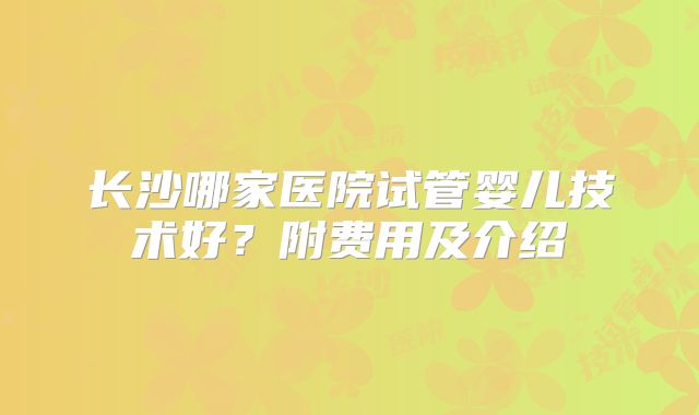 长沙哪家医院试管婴儿技术好？附费用及介绍