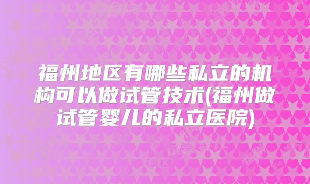 福州地区有哪些私立的机构可以做试管技术(福州做试管婴儿的私立医院)