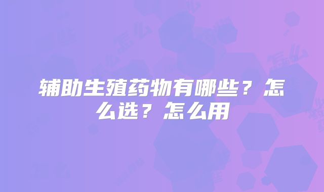 辅助生殖药物有哪些?怎么选?怎么用