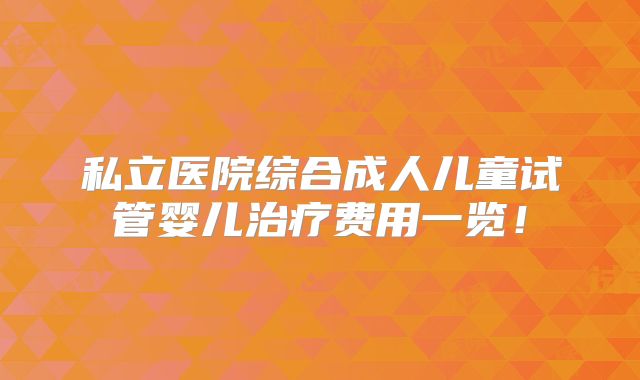 私立医院综合成人儿童试管婴儿治疗费用一览！