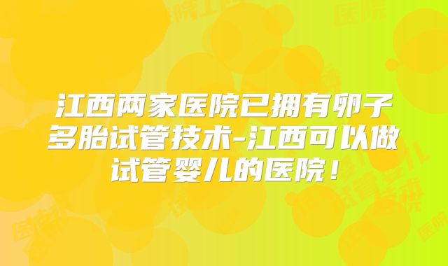 江西两家医院已拥有卵子多胎试管技术-江西可以做试管婴儿的医院！