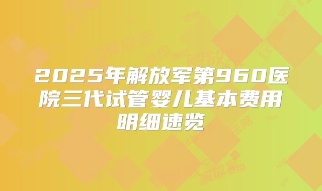 2025年解放军第960医院三代试管婴儿基本费用明细速览