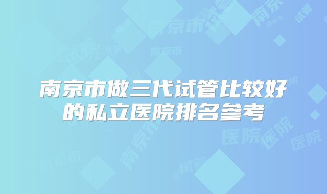南京市做三代试管比较好的私立医院排名参考