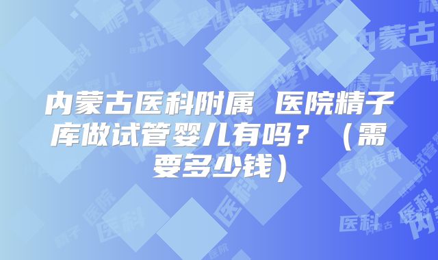 内蒙古医科附属 医院精子库做试管婴儿有吗?(需要多少钱)