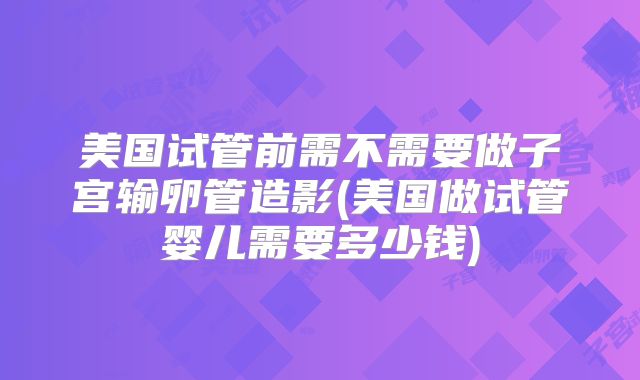 美国试管前需不需要做子宫输卵管造影(美国做试管婴儿需要多少钱)