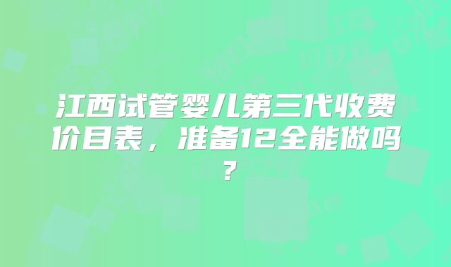 江西试管婴儿第三代收费价目表，准备12全能做吗？