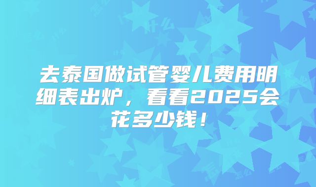 去泰国做试管婴儿费用明细表出炉，看看2025会花多少钱！
